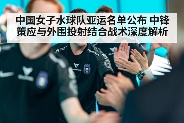 中国女子水球队亚运名单公布 中锋策应与外围投射结合战术深度解析